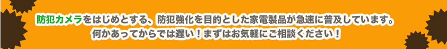 防犯カメラをはじめとする、防犯強化を目的とした家電製品が急速に普及しています。何かあってからでは遅い！まずはお気軽にご相談ください！